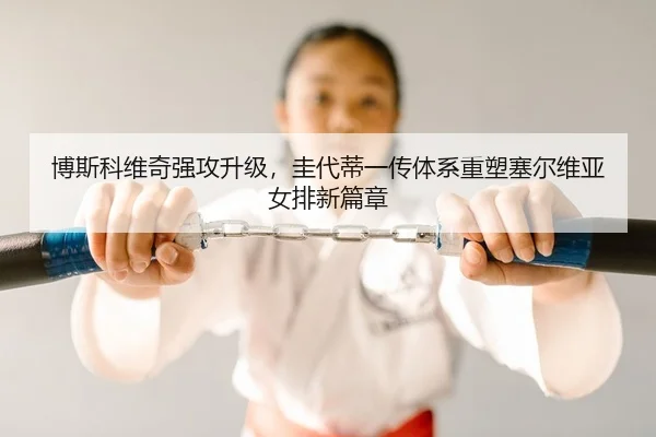 博斯科维奇强攻升级，圭代蒂一传体系重塑塞尔维亚女排新篇章